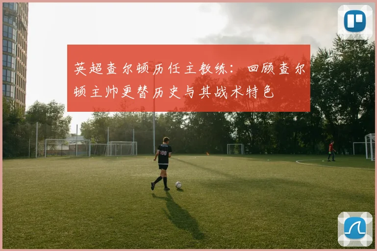 英超查尔顿历任主教练：回顾查尔顿主帅更替历史与其战术特色