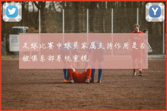 足球比赛中球员家属支持作用是否被俱乐部系统重视